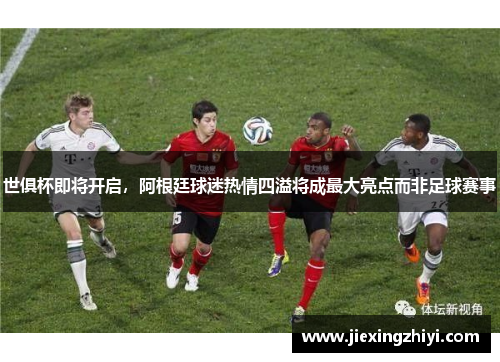 世俱杯即将开启，阿根廷球迷热情四溢将成最大亮点而非足球赛事
